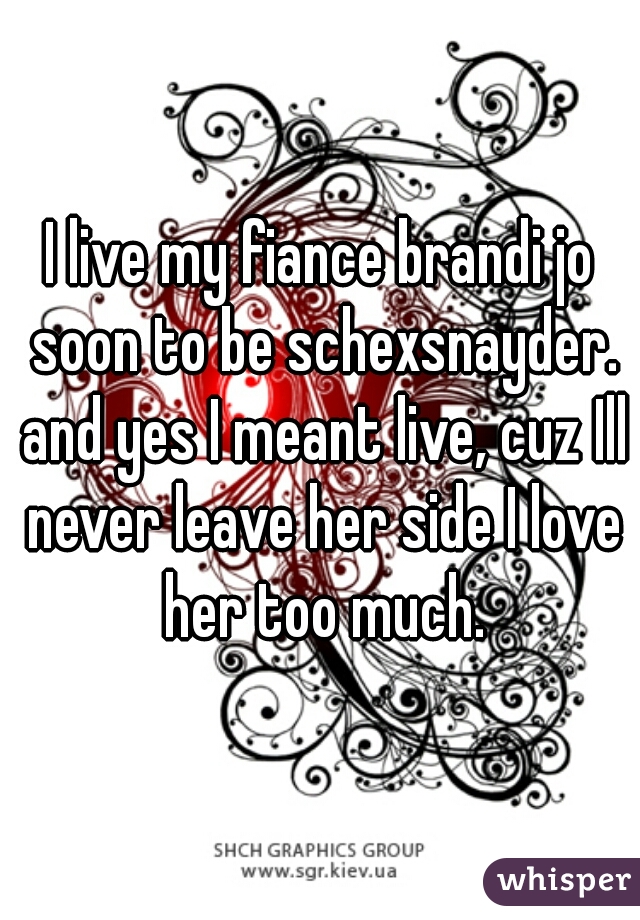 I live my fiance brandi jo soon to be schexsnayder. and yes I meant live, cuz Ill never leave her side I love her too much.
