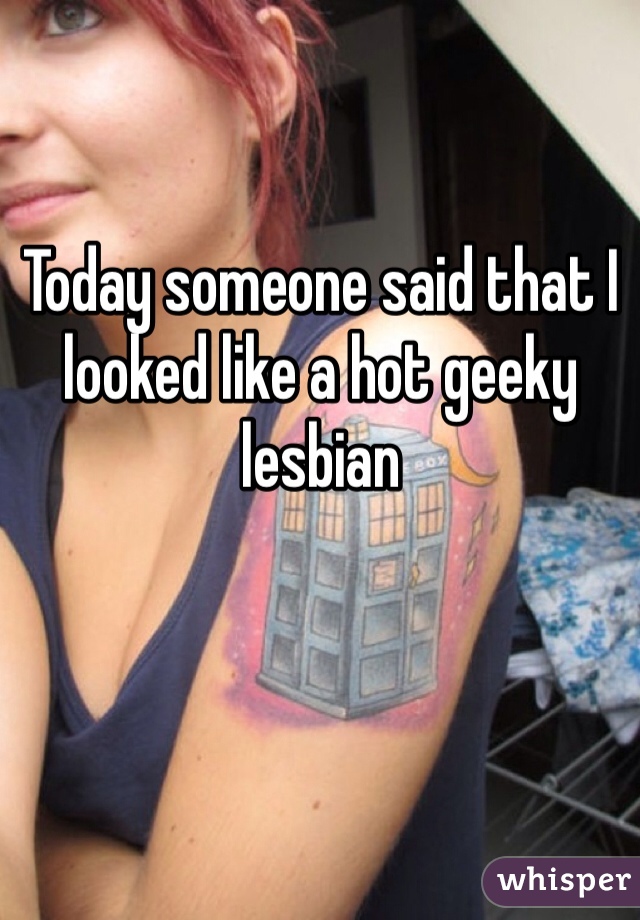 Today someone said that I looked like a hot geeky lesbian

