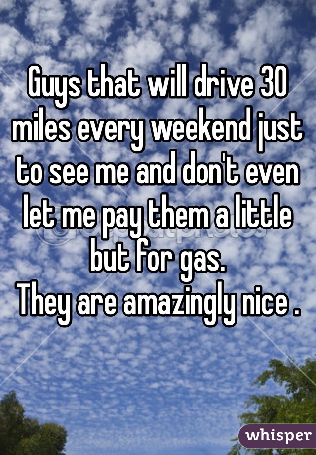 Guys that will drive 30 miles every weekend just to see me and don't even let me pay them a little but for gas. 
They are amazingly nice .