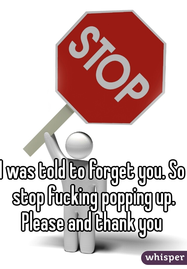 I was told to forget you. So stop fucking popping up. Please and thank you 