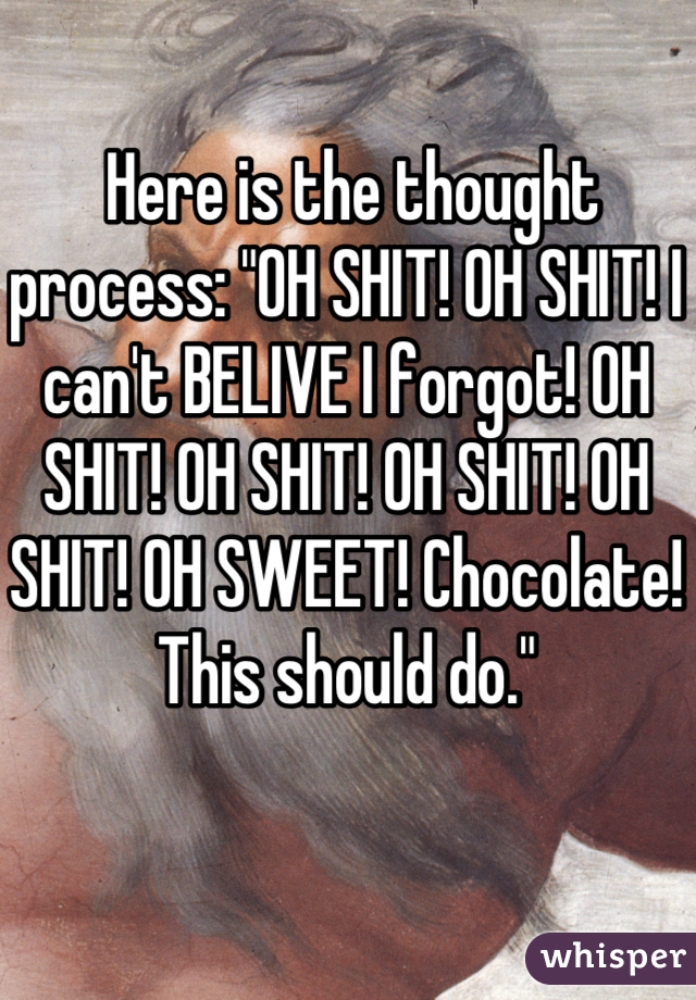  Here is the thought process: "OH SHIT! OH SHIT! I can't BELIVE I forgot! OH SHIT! OH SHIT! OH SHIT! OH SHIT! OH SWEET! Chocolate! This should do."