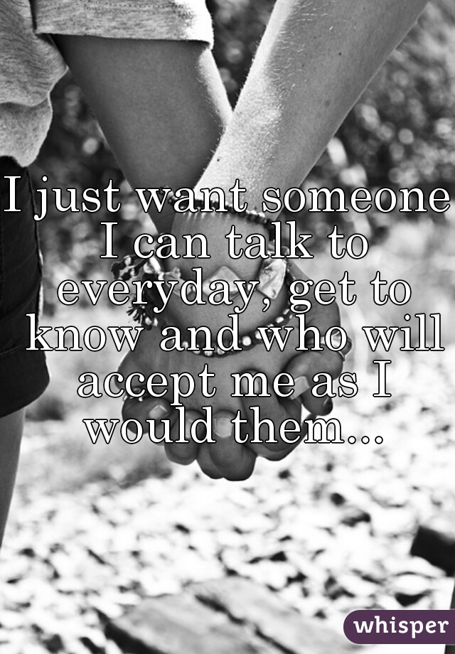 I just want someone I can talk to everyday, get to know and who will accept me as I would them...
