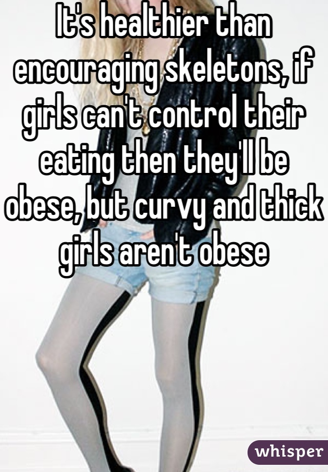 It's healthier than encouraging skeletons, if girls can't control their eating then they'll be obese, but curvy and thick girls aren't obese