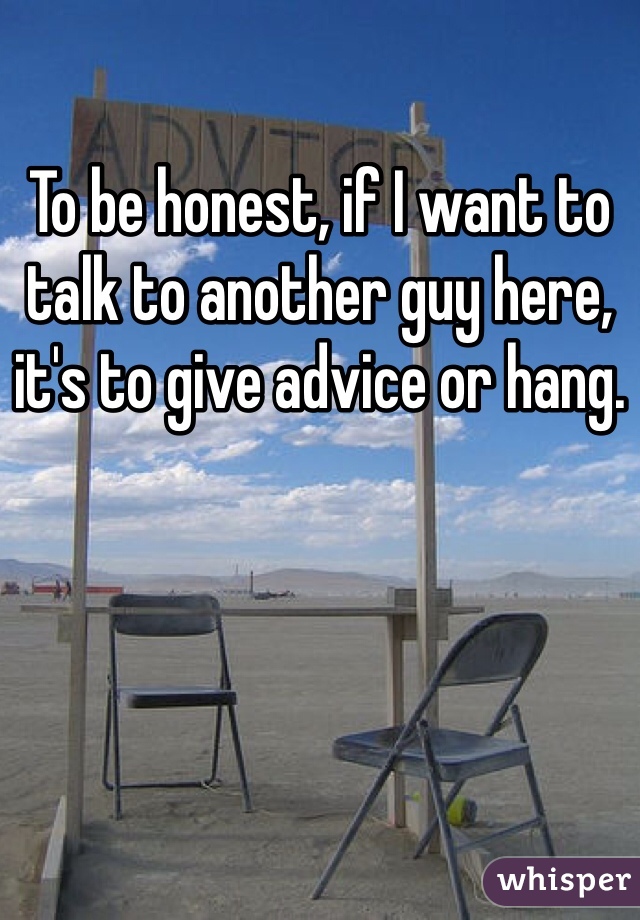 To be honest, if I want to talk to another guy here, it's to give advice or hang.