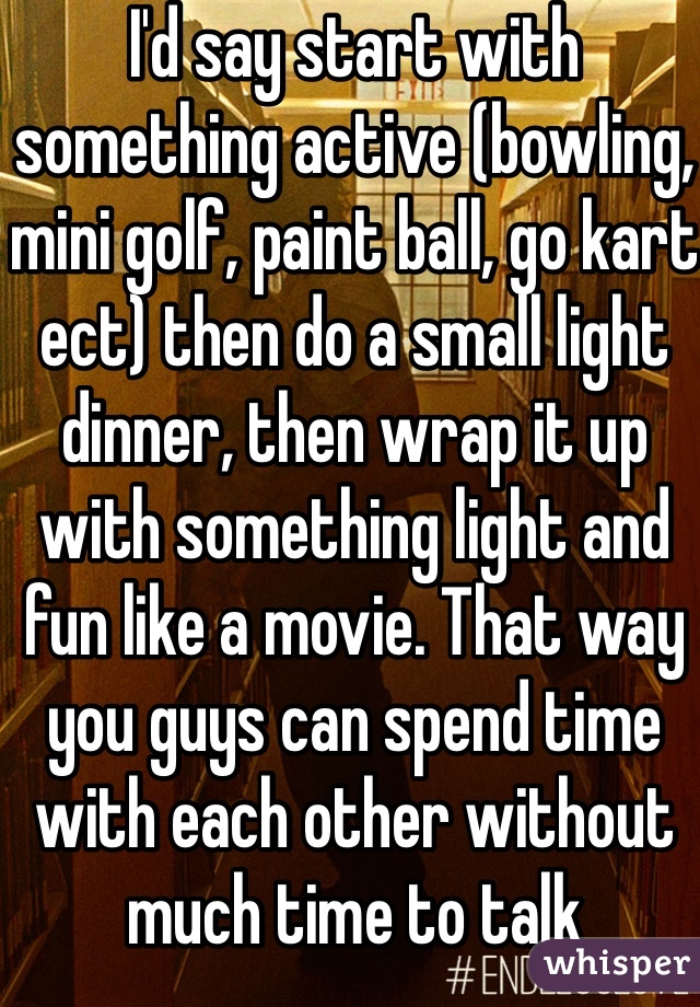 I'd say start with something active (bowling, mini golf, paint ball, go kart ect) then do a small light dinner, then wrap it up with something light and fun like a movie. That way you guys can spend time with each other without much time to talk 