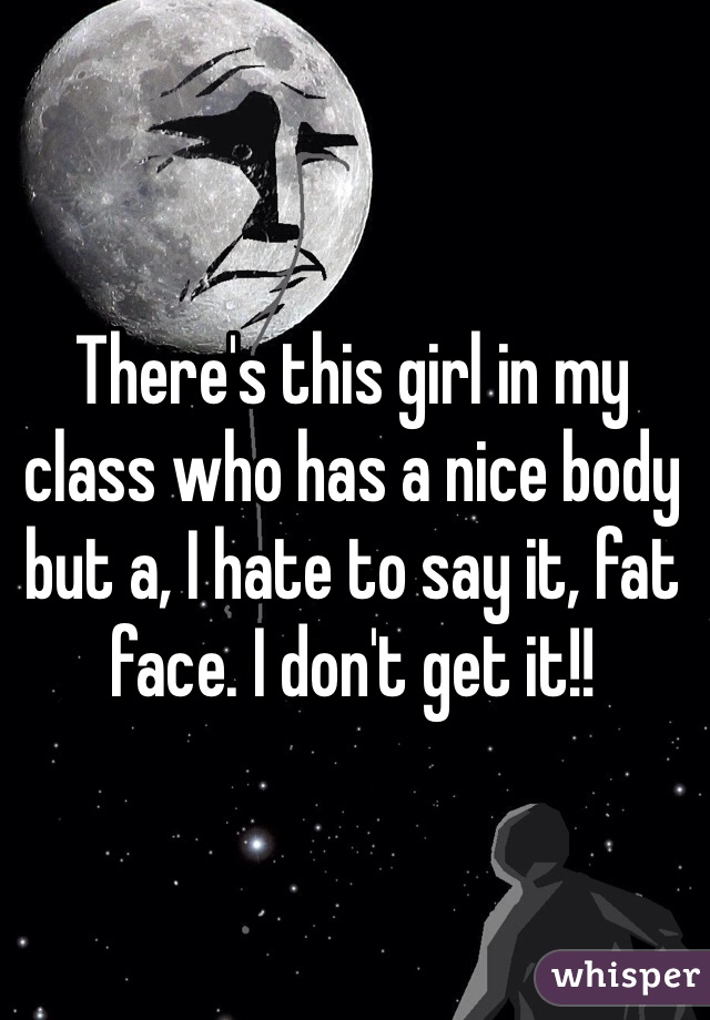 There's this girl in my class who has a nice body but a, I hate to say it, fat face. I don't get it!!