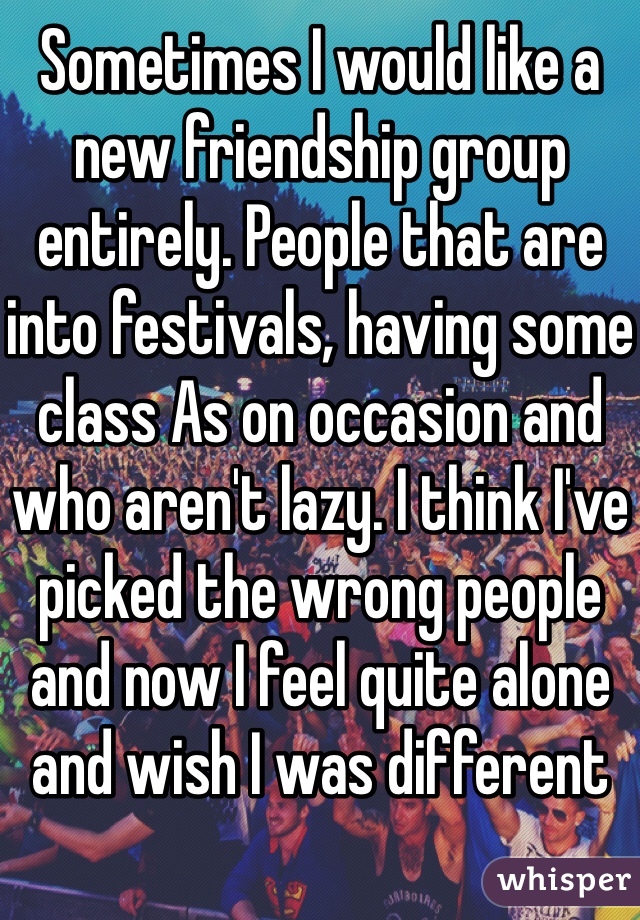 Sometimes I would like a new friendship group entirely. People that are into festivals, having some class As on occasion and who aren't lazy. I think I've picked the wrong people and now I feel quite alone and wish I was different 