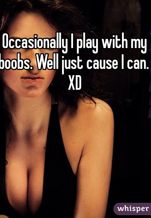 Occasionally I play with my boobs. Well just cause I can. XD 