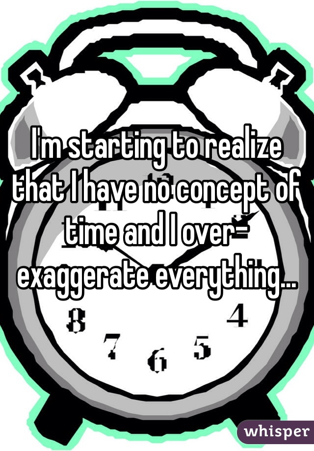 I'm starting to realize that I have no concept of time and I over-exaggerate everything...