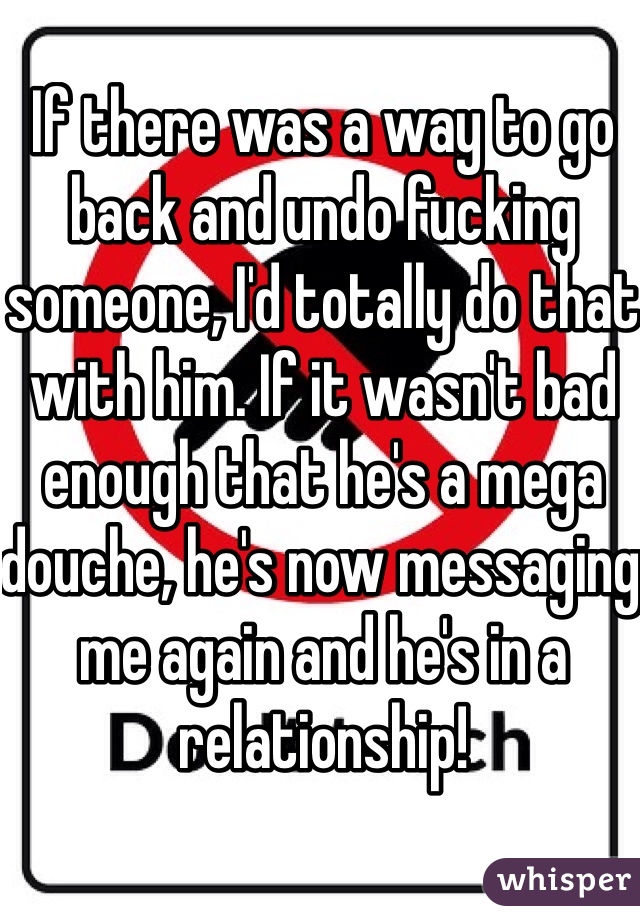 If there was a way to go back and undo fucking someone, I'd totally do that with him. If it wasn't bad enough that he's a mega douche, he's now messaging me again and he's in a relationship! 