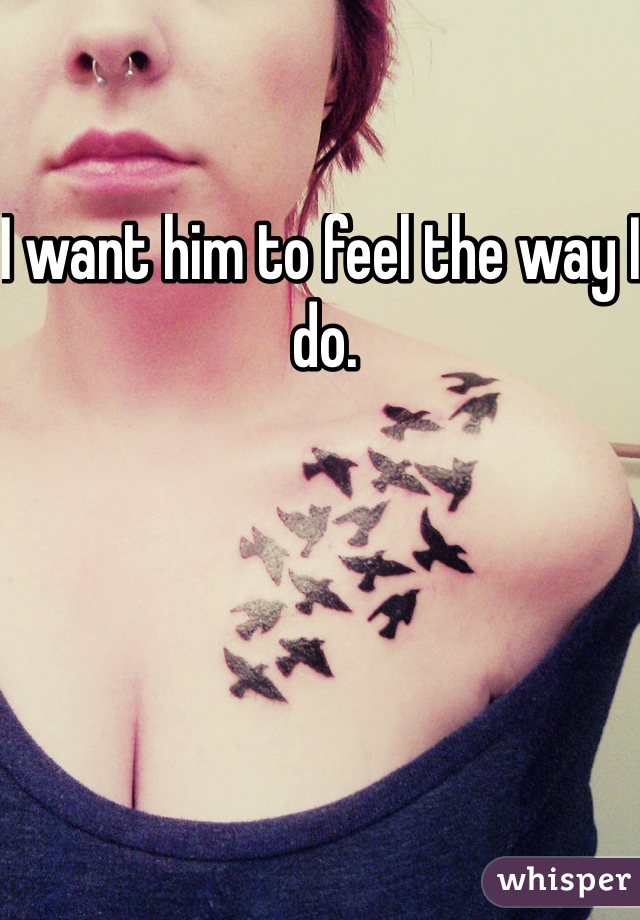 I want him to feel the way I do.
