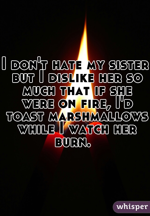 I don't hate my sister but I dislike her so much that if she were on fire, I'd toast marshmallows while I watch her burn.  