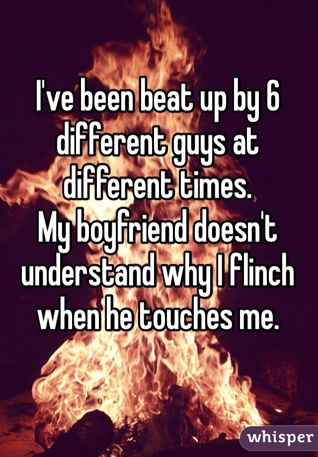 I've been beat up by 6 different guys at different times. 
My boyfriend doesn't understand why I flinch when he touches me. 