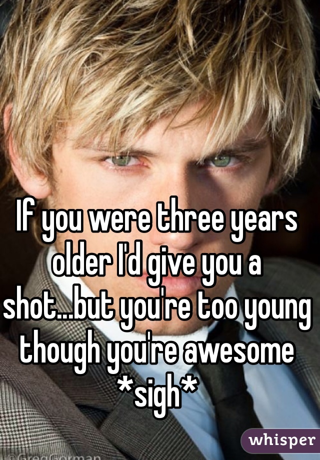 If you were three years older I'd give you a shot...but you're too young though you're awesome *sigh*