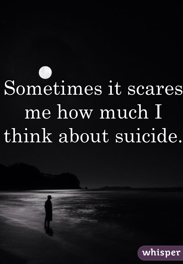 Sometimes it scares me how much I think about suicide. 
