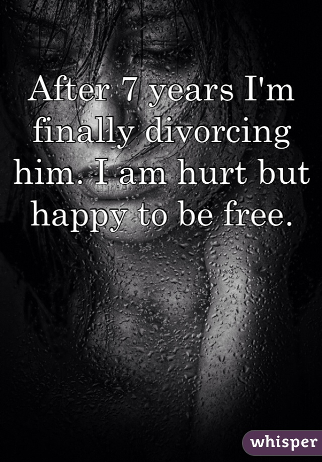 After 7 years I'm finally divorcing him. I am hurt but happy to be free. 