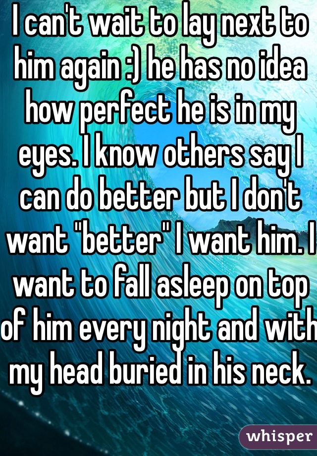 I can't wait to lay next to him again :) he has no idea how perfect he is in my eyes. I know others say I can do better but I don't want "better" I want him. I want to fall asleep on top of him every night and with my head buried in his neck. 