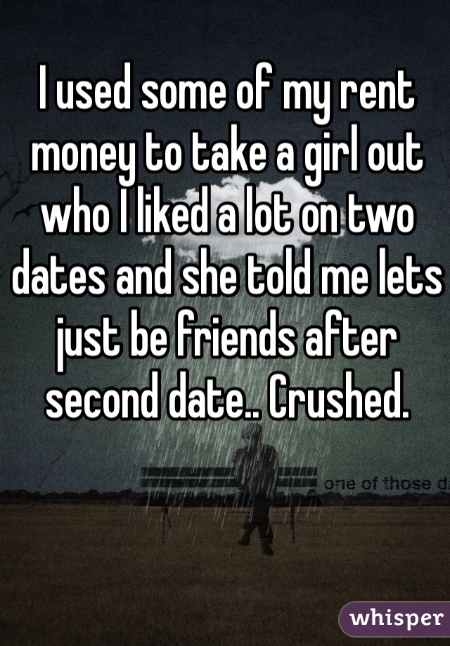 I used some of my rent money to take a girl out who I liked a lot on two dates and she told me lets just be friends after second date.. Crushed. 