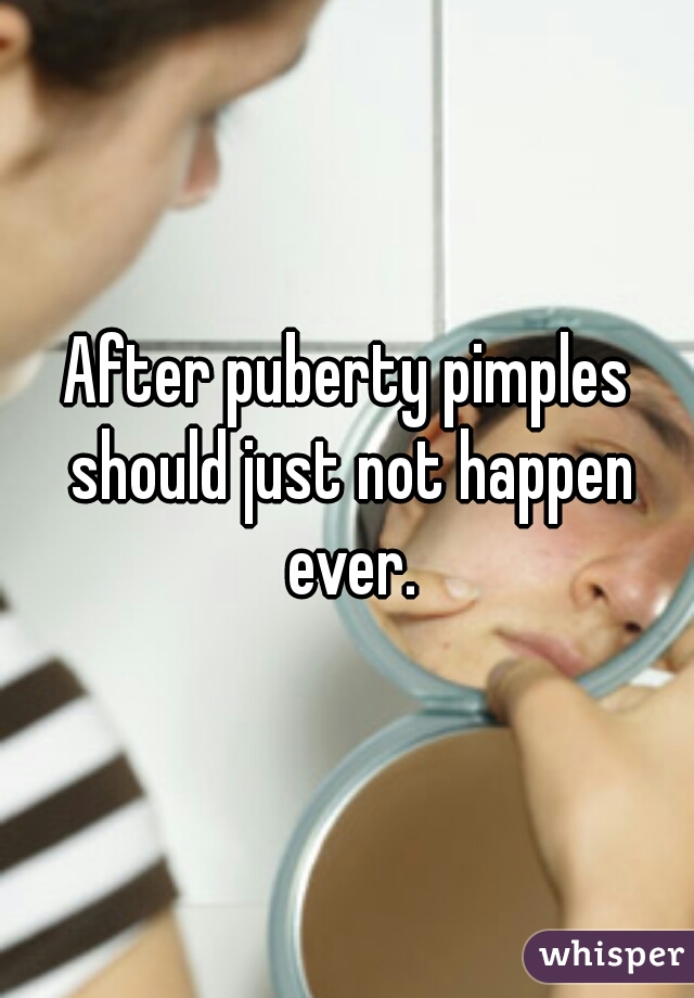 After puberty pimples should just not happen ever.