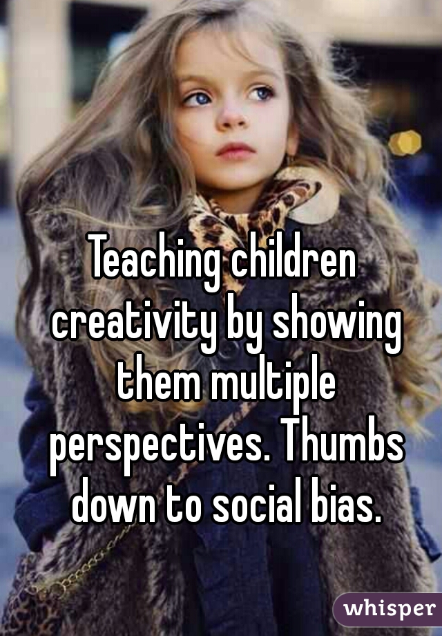 Teaching children creativity by showing them multiple perspectives. Thumbs down to social bias.