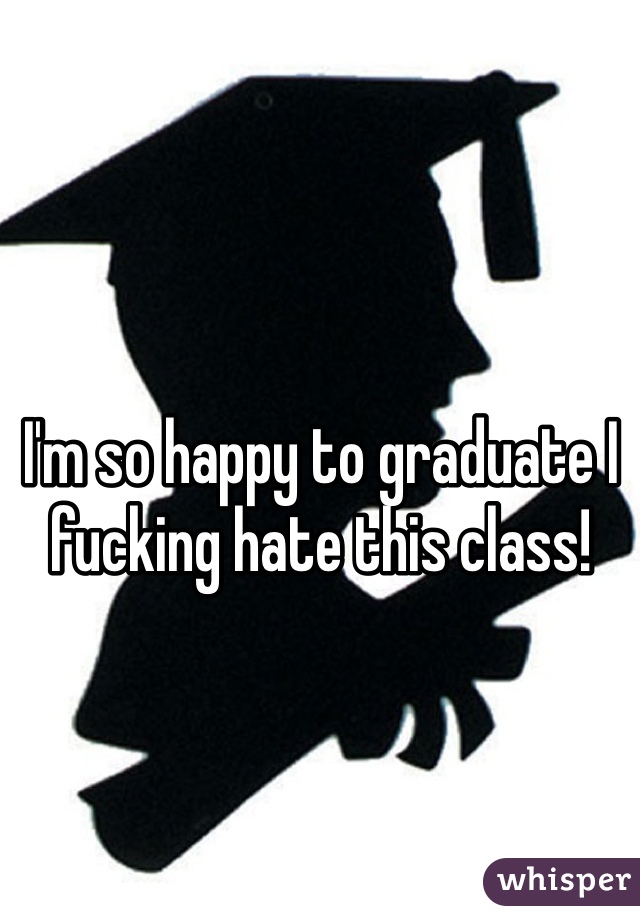 I'm so happy to graduate I fucking hate this class! 
