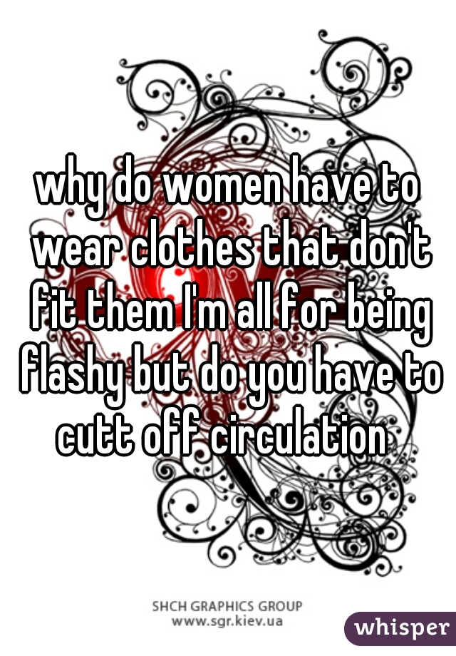 why do women have to wear clothes that don't fit them I'm all for being flashy but do you have to cutt off circulation  
