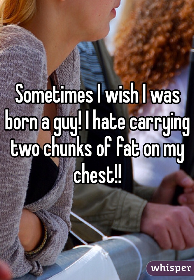 Sometimes I wish I was born a guy! I hate carrying two chunks of fat on my chest!!