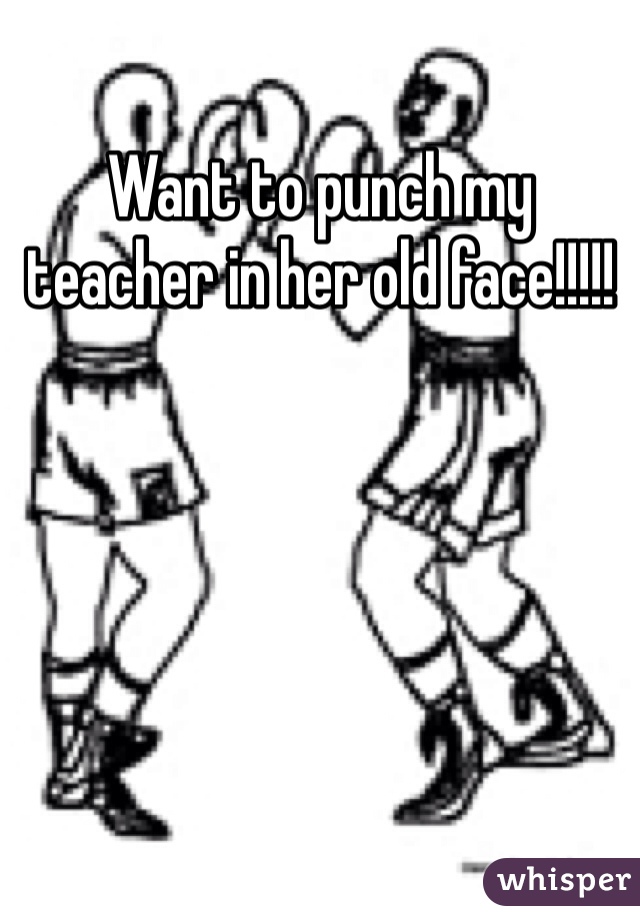 Want to punch my teacher in her old face!!!!!