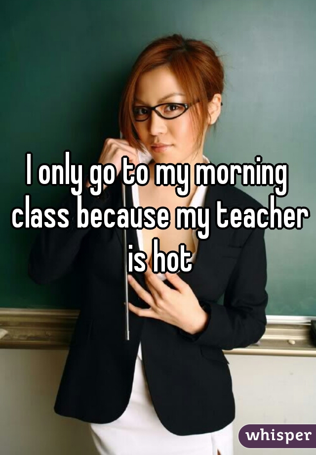I only go to my morning class because my teacher is hot