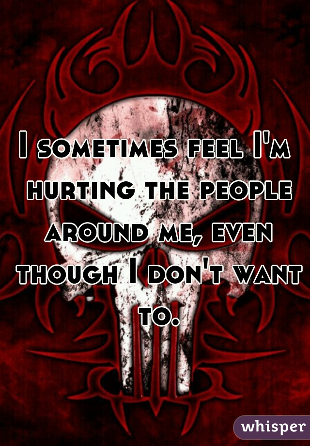 I sometimes feel I'm hurting the people around me, even though I don't want to.