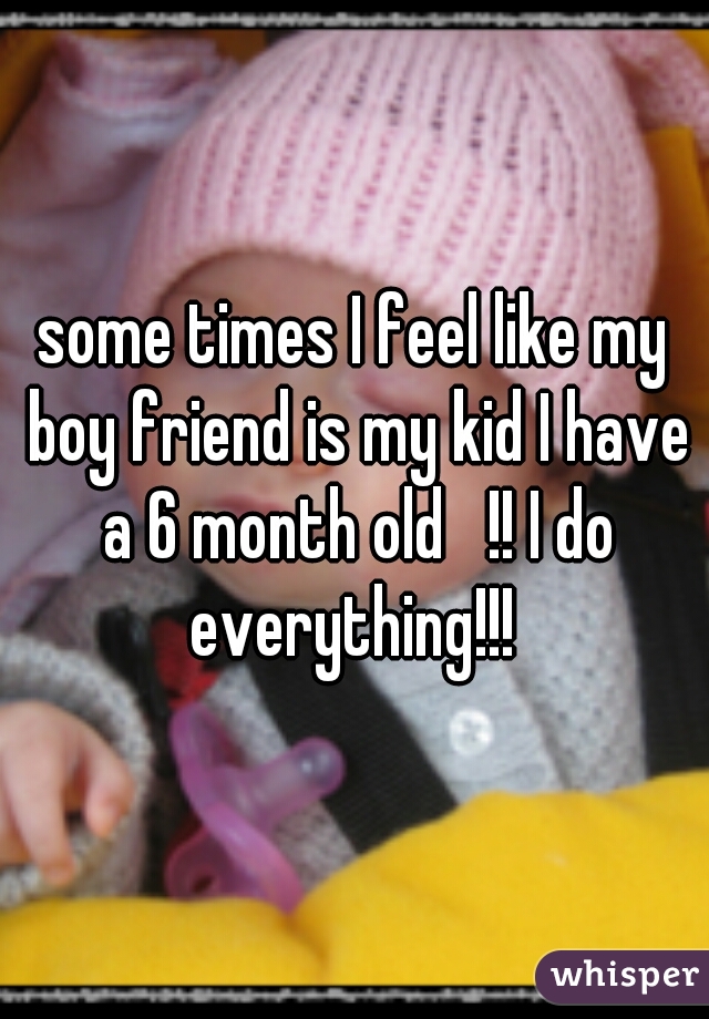 some times I feel like my boy friend is my kid I have a 6 month old   !! I do everything!!! 