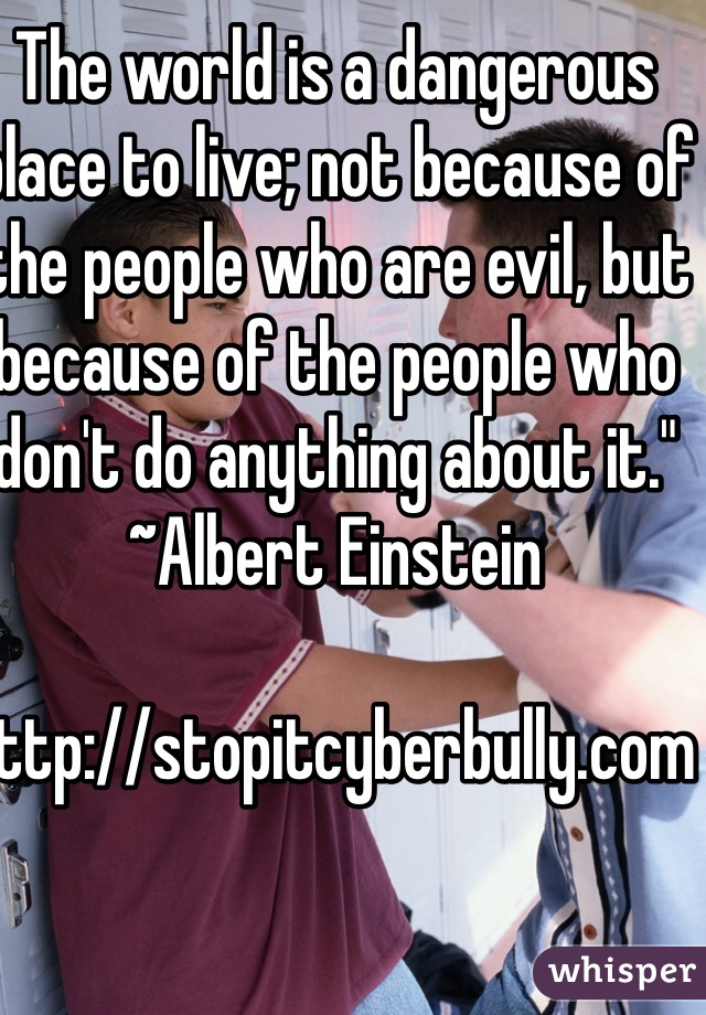 The world is a dangerous place to live; not because of the people who are evil, but because of the people who don't do anything about it." ~Albert Einstein    

http://stopitcyberbully.com  

