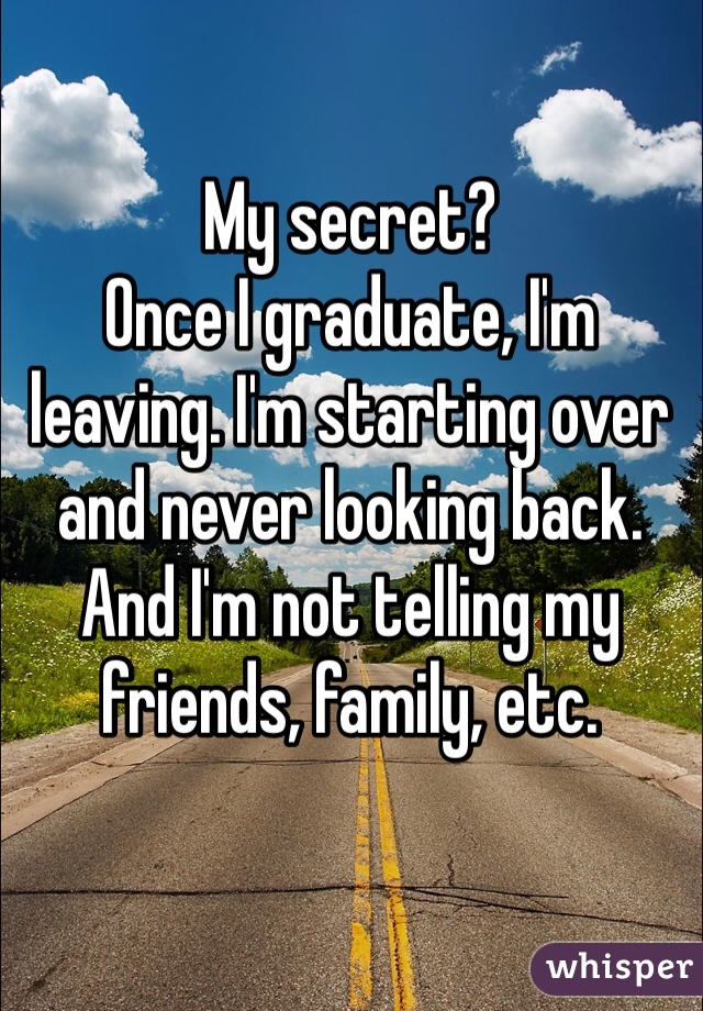 My secret?
Once I graduate, I'm leaving. I'm starting over and never looking back.
And I'm not telling my friends, family, etc. 