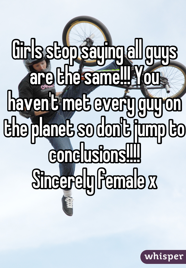 Girls stop saying all guys are the same!!! You haven't met every guy on the planet so don't jump to conclusions!!!!
Sincerely female x
