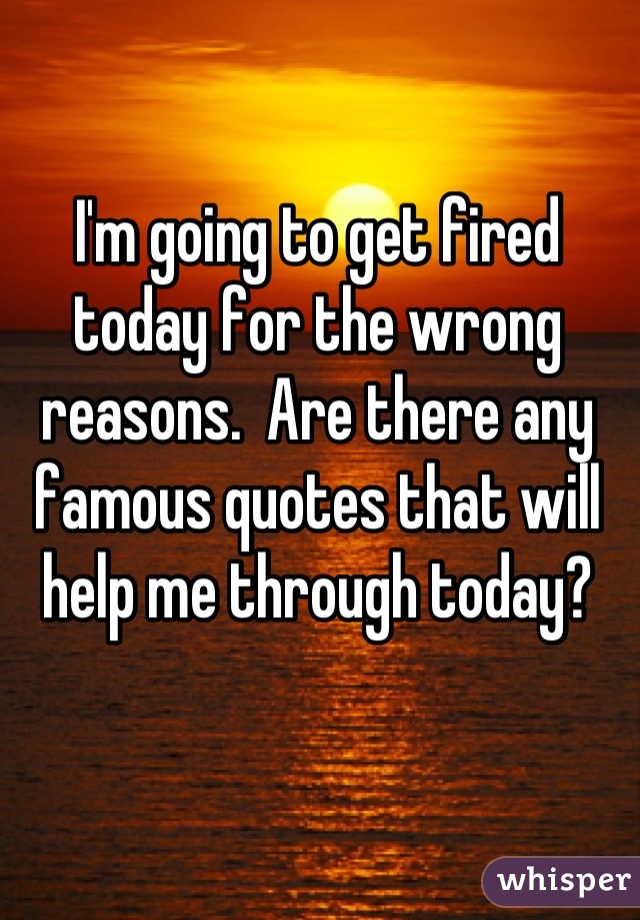 I'm going to get fired today for the wrong reasons.  Are there any famous quotes that will help me through today?