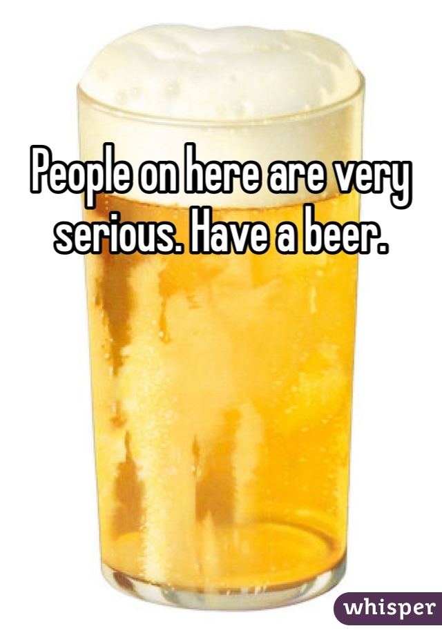 People on here are very serious. Have a beer.