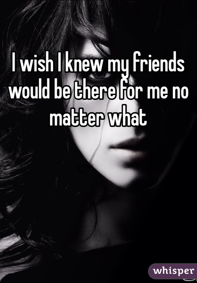 I wish I knew my friends would be there for me no matter what 