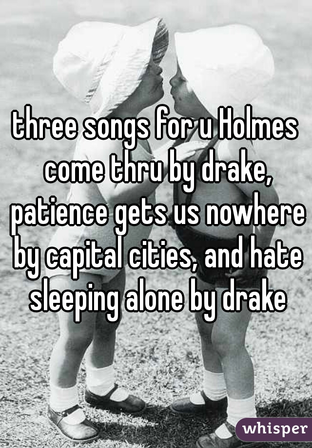 three songs for u Holmes come thru by drake, patience gets us nowhere by capital cities, and hate sleeping alone by drake