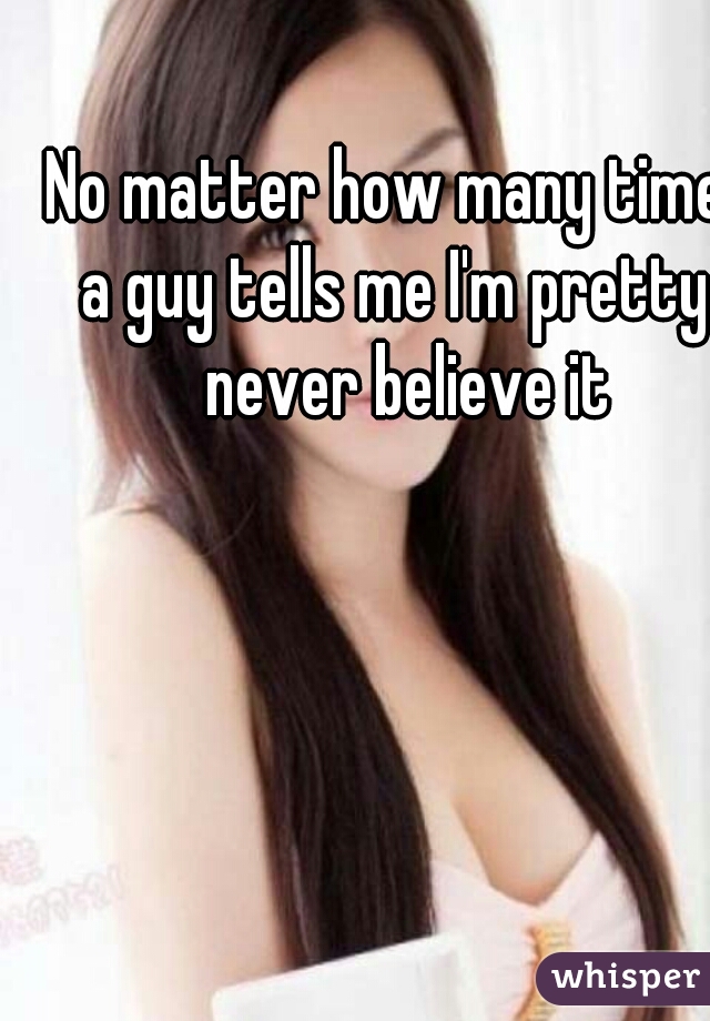 No matter how many times a guy tells me I'm pretty I never believe it