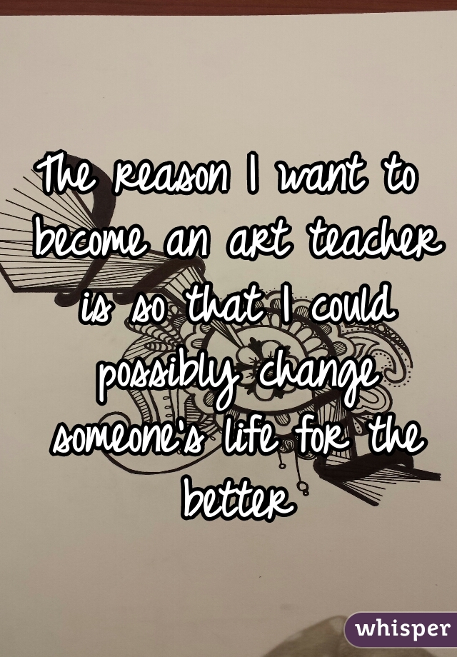 The reason I want to become an art teacher is so that I could possibly change someone's life for the better