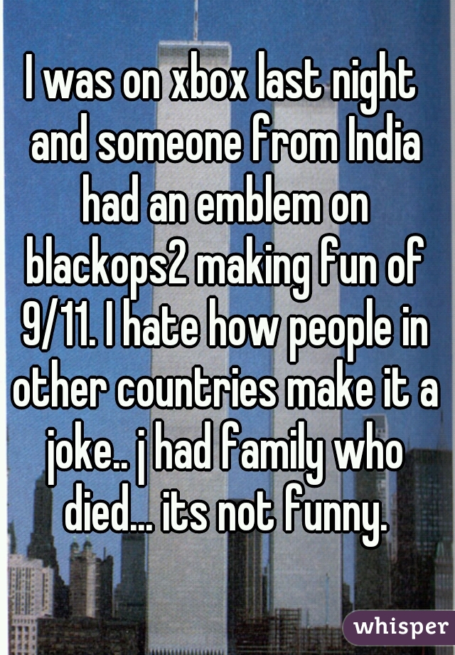 I was on xbox last night and someone from India had an emblem on blackops2 making fun of 9/11. I hate how people in other countries make it a joke.. j had family who died... its not funny.