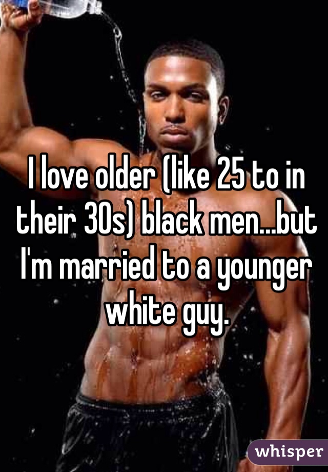 I love older (like 25 to in their 30s) black men...but I'm married to a younger white guy. 
