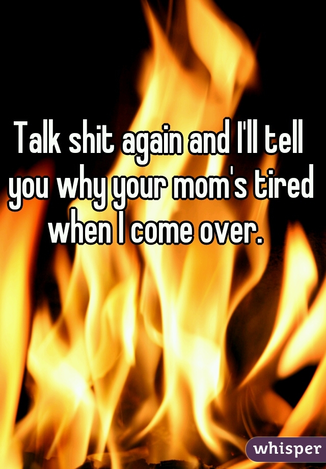 Talk shit again and I'll tell you why your mom's tired when I come over.  