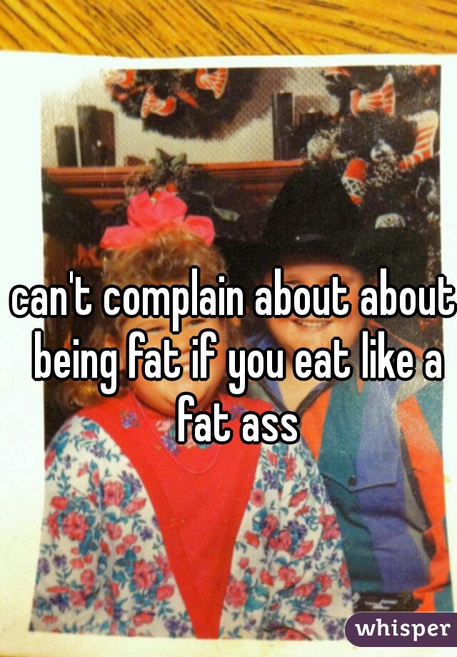 can't complain about about being fat if you eat like a fat ass
