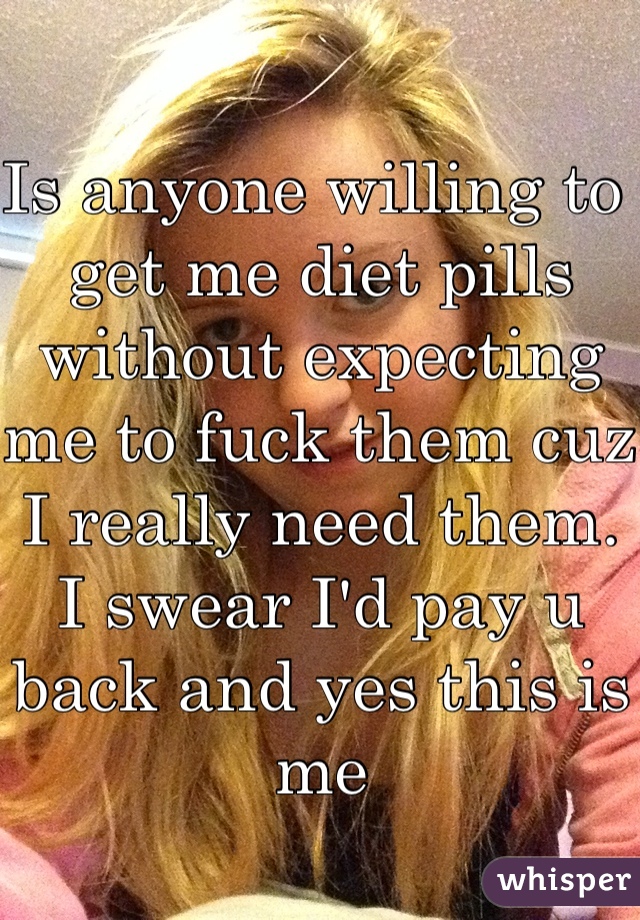 Is anyone willing to get me diet pills without expecting me to fuck them cuz I really need them. I swear I'd pay u back and yes this is me 