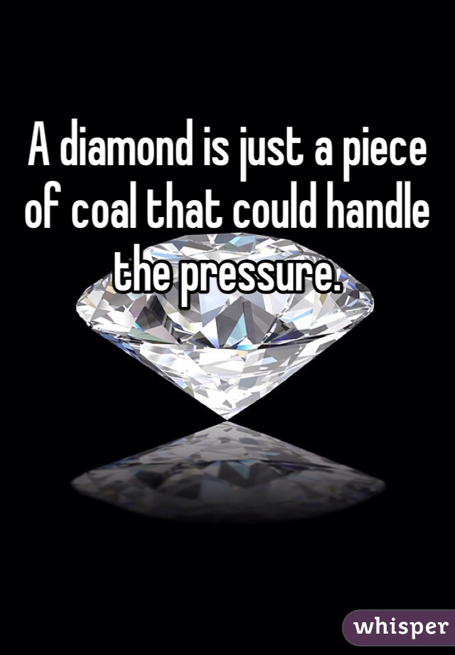 A diamond is just a piece of coal that could handle the pressure. 