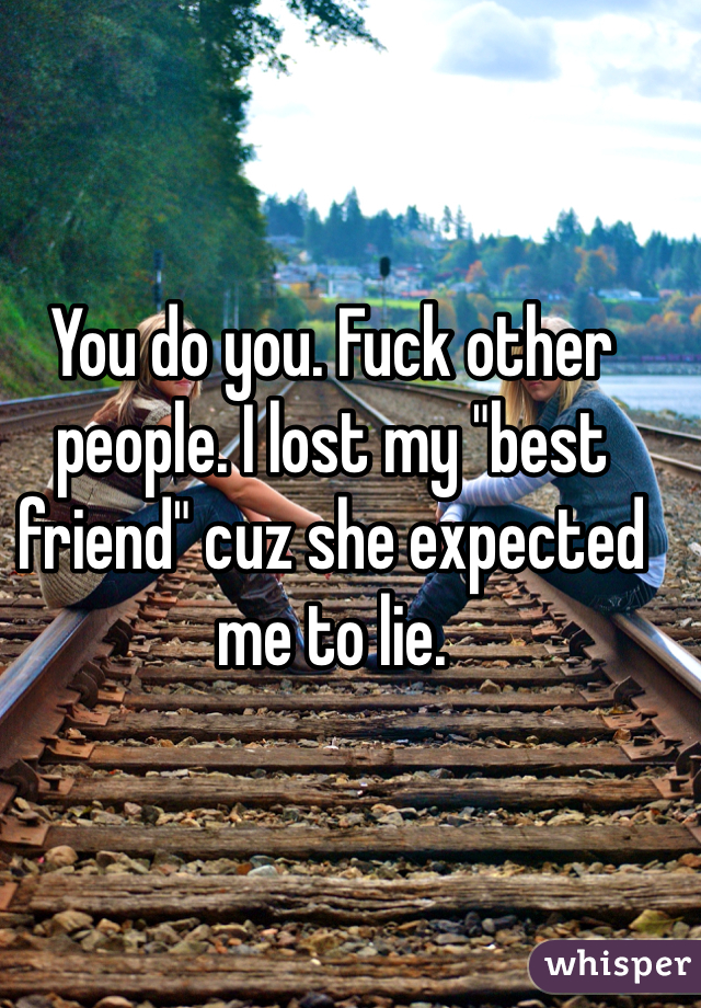 You do you. Fuck other people. I lost my "best friend" cuz she expected me to lie. 