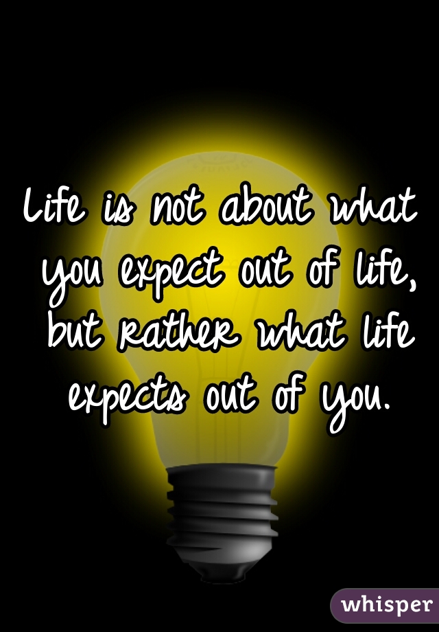 Life is not about what you expect out of life, but rather what life expects out of you.
