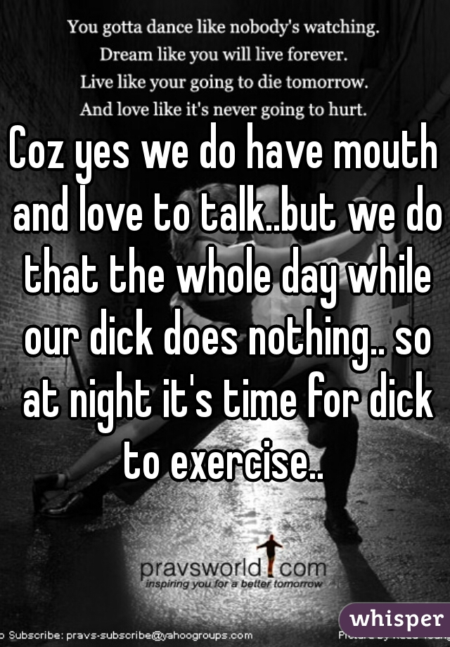 Coz yes we do have mouth and love to talk..but we do that the whole day while our dick does nothing.. so at night it's time for dick to exercise.. 