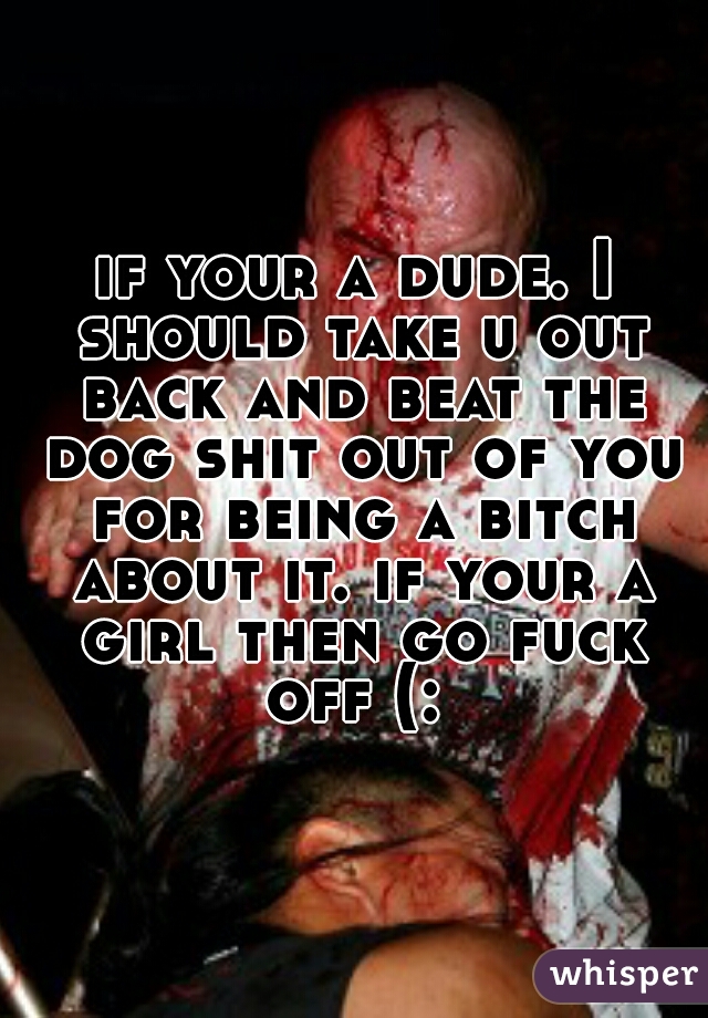 if your a dude. I should take u out back and beat the dog shit out of you for being a bitch about it. if your a girl then go fuck off (: 